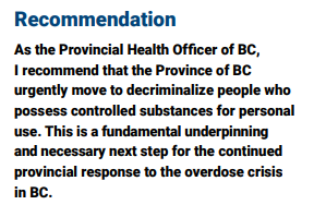 As the Provincial Health Officer of BC,
I recommend that the Province of BC
urgently move to decriminalize people who possess controlled substances for personal use. This is a fundamental underpinning and necessary next step for the continued provincial response to the overdose crisis in BC.