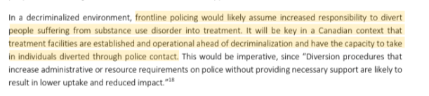 In a decriminalized environment, frontline policing would likely assume increased responsibility to divert
people suffering from substance use disorder into treatment. It will be key in a Canadian context that
treatment facilities are established and operational ahead of decriminalization and have the capacity to take
in individuals diverted through police contact. This would be imperative, since “Diversion procedures that
increase administrative or resource requirements on police without providing necessary support are likely to
result in lower uptake and reduced impact.”18