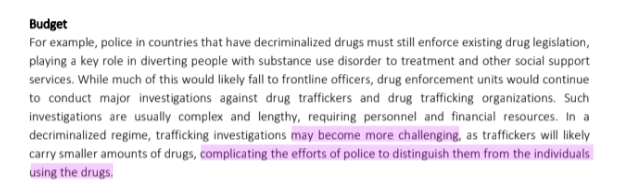 Budget
For example, police in countries that have decriminalized drugs must still enforce existing drug legislation,
playing a key role in diverting people with substance use disorder to treatment and other social support
services. While much of this would likely fall to frontline officers, drug enforcement units would continue
to conduct major investigations against drug traffickers and drug trafficking organizations. Such
investigations are usually complex and lengthy, requiring personnel and financial resources. In a
decriminalized regime, trafficking investigations may become more challenging, as traffickers will likely
carry smaller amounts of drugs, complicating the efforts of police to distinguish them from the individuals
using the drugs.