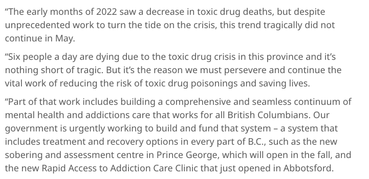 “The early months of 2022 saw a decrease in toxic drug deaths, but despite unprecedented work to turn the tide on the crisis, this trend tragically did not continue in May.  “Six people a day are dying due to the toxic drug crisis in this province and it’s nothing short of tragic. But it’s the reason we must persevere and continue the vital work of reducing the risk of toxic drug poisonings and saving lives.  “Part of that work includes building a comprehensive and seamless continuum of mental health and addictions care that works for all British Columbians. Our government is urgently working to build and fund that system – a system that includes treatment and recovery options in every part of B.C., such as the new sobering and assessment centre in Prince George, which will open in the fall, and the new Rapid Access to Addiction Care Clinic that just opened in Abbotsford.