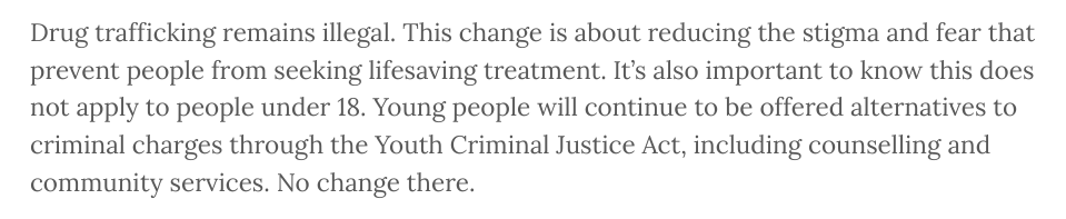 Drug trafficking remains illegal. This change is about reducing the stigma and fear that prevent people from seeking lifesaving treatment. It’s also important to know this does not apply to people under 18. Young people will continue to be offered alternatives to criminal charges through the Youth Criminal Justice Act, including counselling and community services. No change there.

